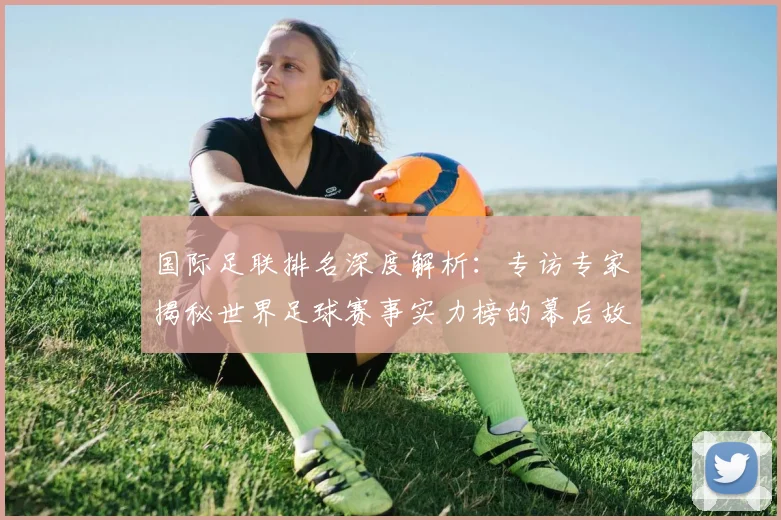 国际足联排名深度解析：专访专家揭秘世界足球赛事实力榜的幕后故事