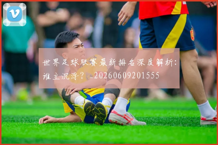 世界足球联赛最新排名深度解析：谁主沉浮？_20260609201555