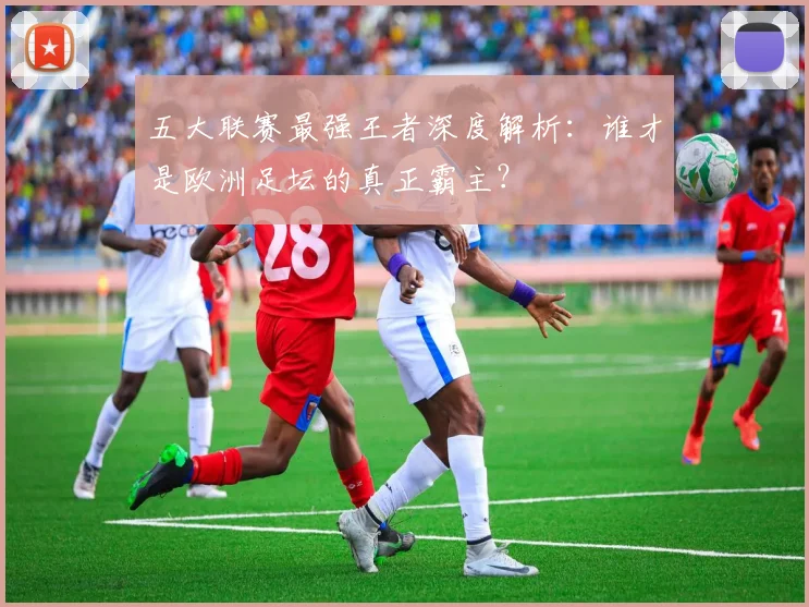 五大联赛最强王者深度解析:谁才是欧洲足坛的真正霸主?