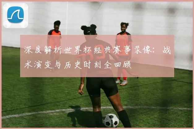 深度解析世界杯经典赛事录像:战术演变与历史时刻全回顾