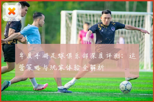 年度手游足球俱乐部深度评测：运营策略与玩家体验全解析