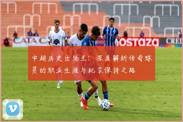 中超历史出场王:深度解析传奇球员的职业生涯与纪录保持之路